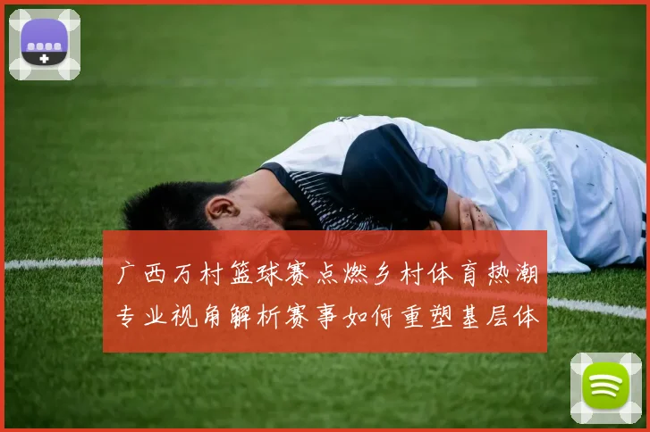 广西万村篮球赛点燃乡村体育热潮专业视角解析赛事如何重塑基层体育生态