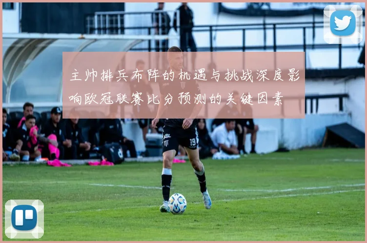 主帅排兵布阵的机遇与挑战深度影响欧冠联赛比分预测的关键因素